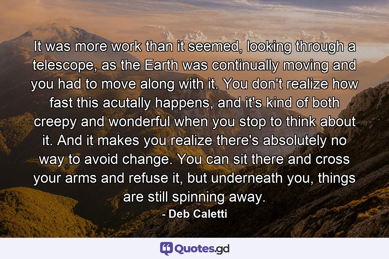 It was more work than it seemed, looking through a telescope, as the Earth was continually moving and you had to move along with it. You don't realize how fast this acutally happens, and it's kind of both creepy and wonderful when you stop to think about it. And it makes you realize there's absolutely no way to avoid change. You can sit there and cross your arms and refuse it, but underneath you, things are still spinning away. - Quote by Deb Caletti