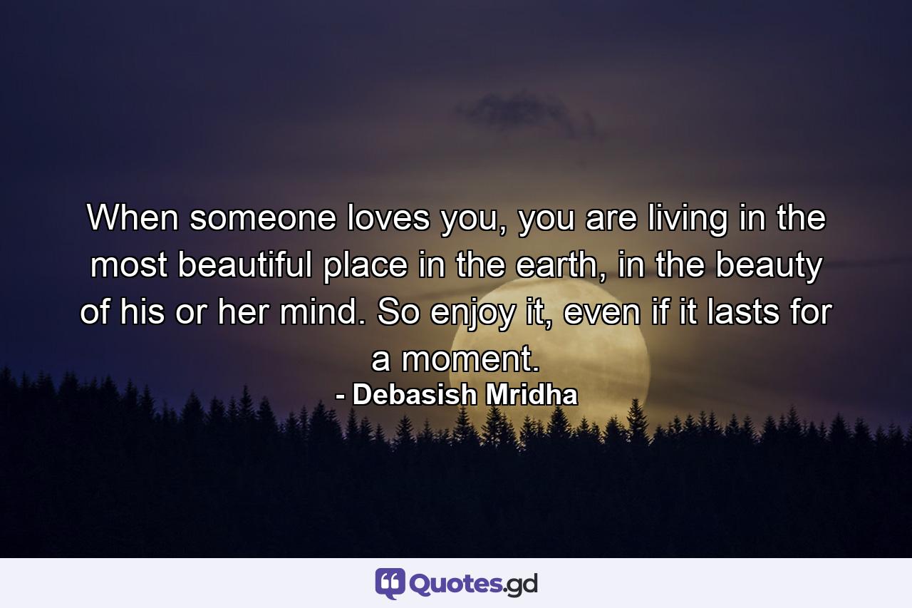 When someone loves you, you are living in the most beautiful place in the earth, in the beauty of his or her mind. So enjoy it, even if it lasts for a moment. - Quote by Debasish Mridha