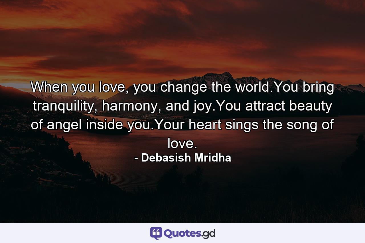 When you love, you change the world.You bring tranquility, harmony, and joy.You attract beauty of angel inside you.Your heart sings the song of love. - Quote by Debasish Mridha