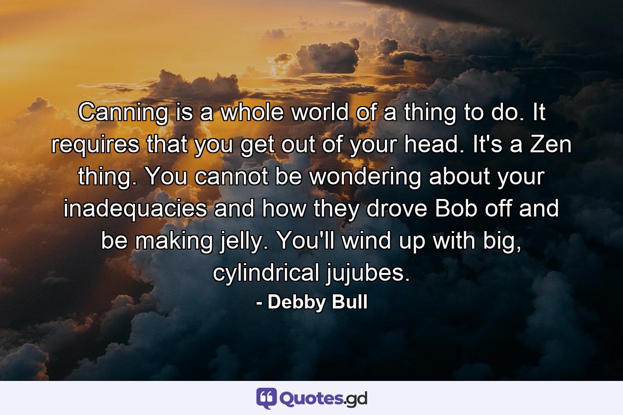 Canning is a whole world of a thing to do. It requires that you get out of your head. It's a Zen thing. You cannot be wondering about your inadequacies and how they drove Bob off and be making jelly. You'll wind up with big, cylindrical jujubes. - Quote by Debby Bull