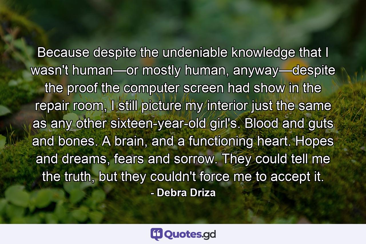 Because despite the undeniable knowledge that I wasn't human—or mostly human, anyway—despite the proof the computer screen had show in the repair room, I still picture my interior just the same as any other sixteen-year-old girl's. Blood and guts and bones. A brain, and a functioning heart. Hopes and dreams, fears and sorrow. They could tell me the truth, but they couldn't force me to accept it. - Quote by Debra Driza