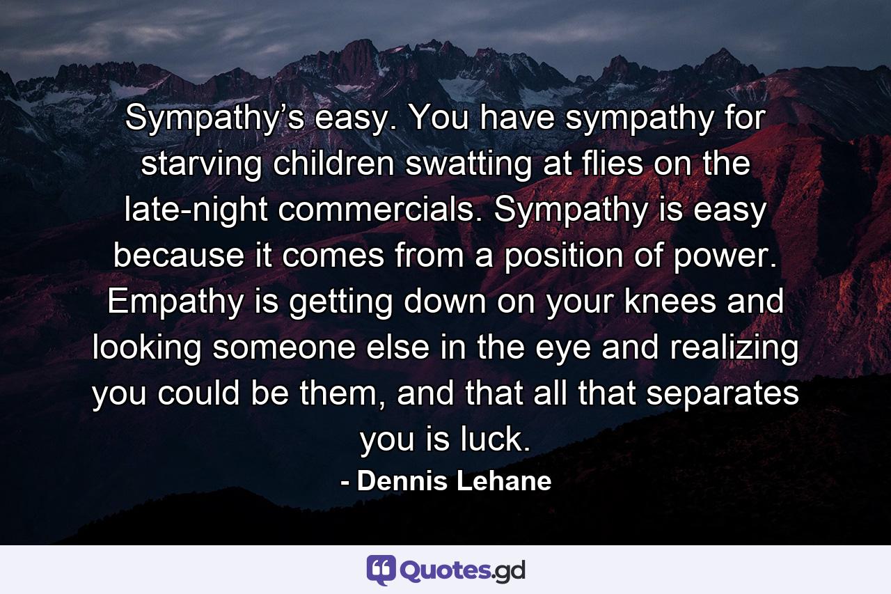 Sympathy’s easy. You have sympathy for starving children swatting at flies on the late-night commercials. Sympathy is easy because it comes from a position of power. Empathy is getting down on your knees and looking someone else in the eye and realizing you could be them, and that all that separates you is luck. - Quote by Dennis Lehane