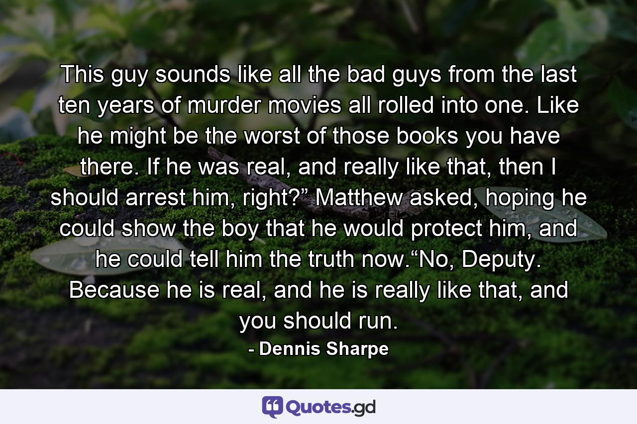 This guy sounds like all the bad guys from the last ten years of murder movies all rolled into one. Like he might be the worst of those books you have there. If he was real, and really like that, then I should arrest him, right?” Matthew asked, hoping he could show the boy that he would protect him, and he could tell him the truth now.“No, Deputy. Because he is real, and he is really like that, and you should run. - Quote by Dennis Sharpe