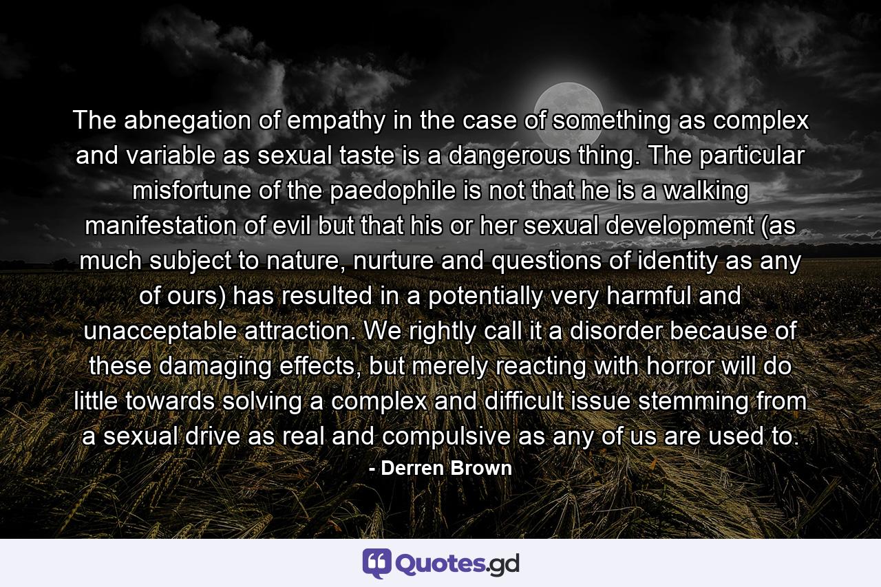 The abnegation of empathy in the case of something as complex and variable as sexual taste is a dangerous thing. The particular misfortune of the paedophile is not that he is a walking manifestation of evil but that his or her sexual development (as much subject to nature, nurture and questions of identity as any of ours) has resulted in a potentially very harmful and unacceptable attraction. We rightly call it a disorder because of these damaging effects, but merely reacting with horror will do little towards solving a complex and difficult issue stemming from a sexual drive as real and compulsive as any of us are used to. - Quote by Derren Brown