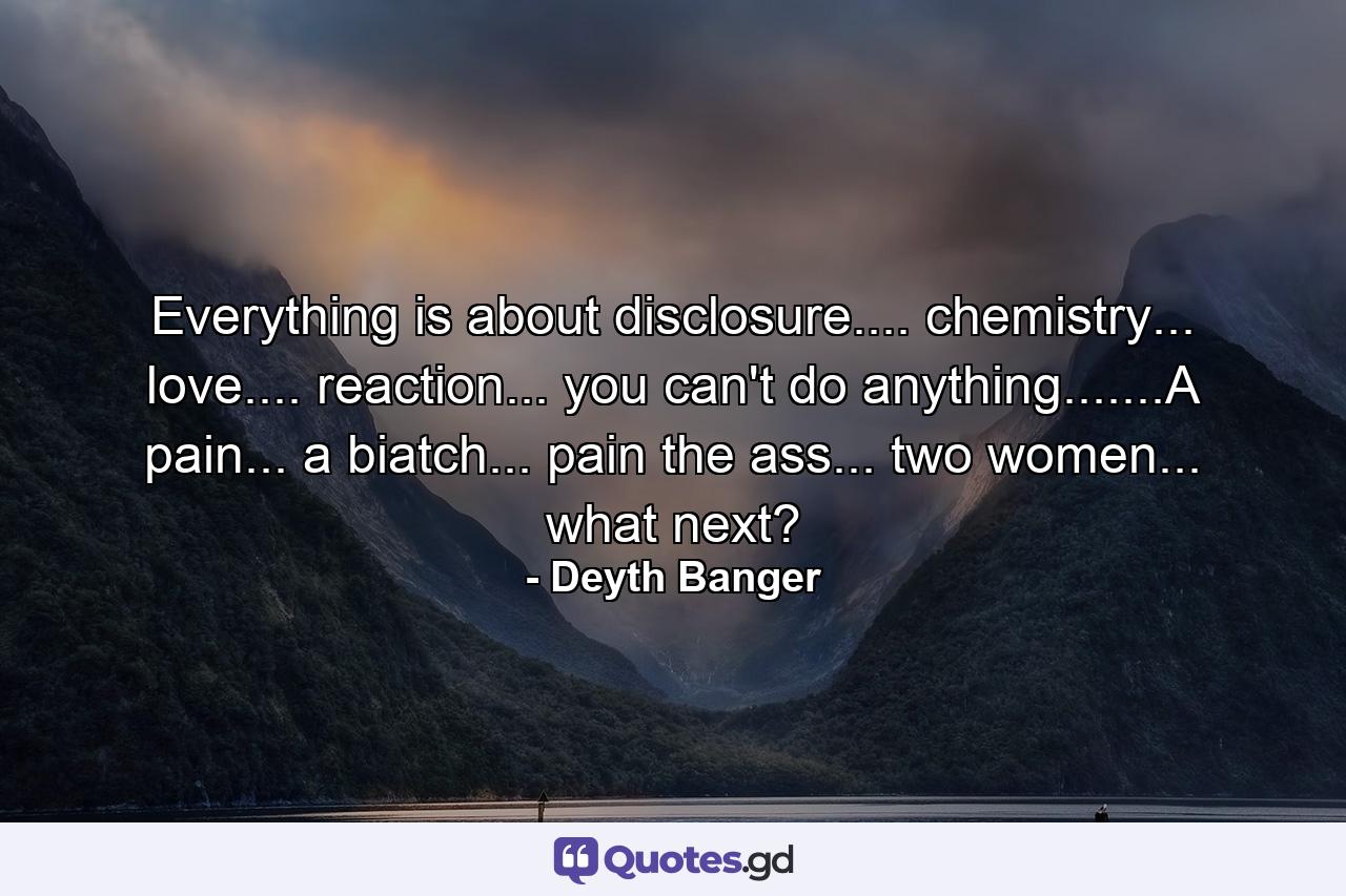 Everything is about disclosure.... chemistry... love.... reaction... you can't do anything.......A pain... a biatch... pain the ass... two women... what next? - Quote by Deyth Banger