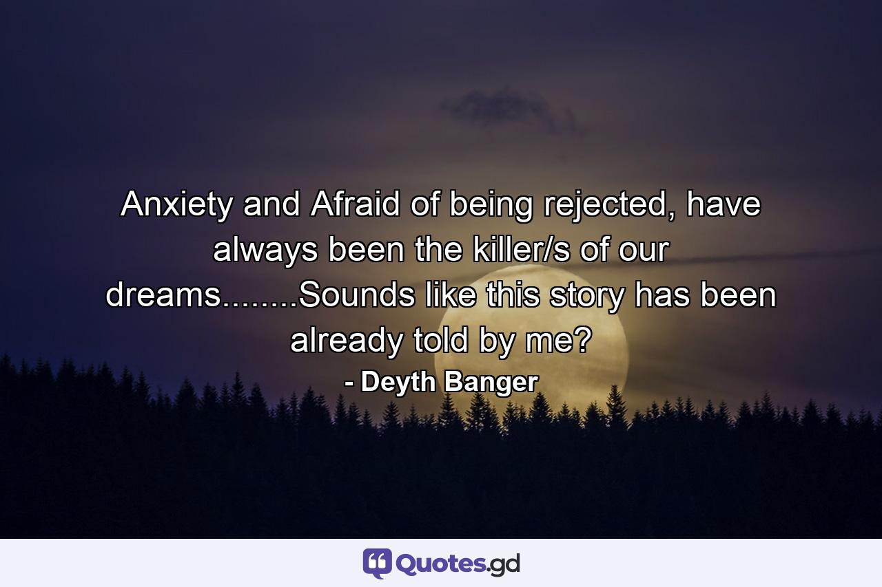 Anxiety and Afraid of being rejected, have always been the killer/s of our dreams........Sounds like this story has been already told by me? - Quote by Deyth Banger