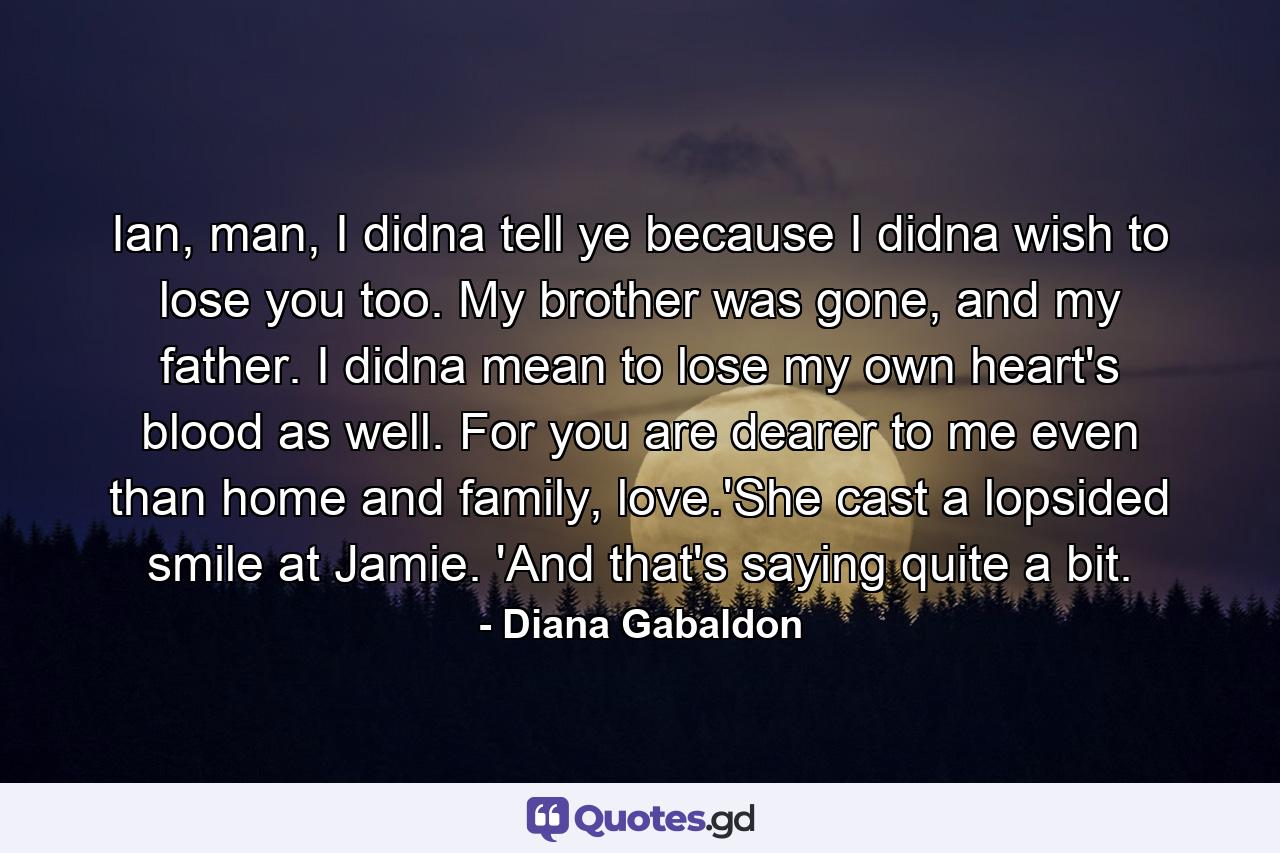 Ian, man, I didna tell ye because I didna wish to lose you too. My brother was gone, and my father. I didna mean to lose my own heart's blood as well. For you are dearer to me even than home and family, love.'She cast a lopsided smile at Jamie. 'And that's saying quite a bit. - Quote by Diana Gabaldon