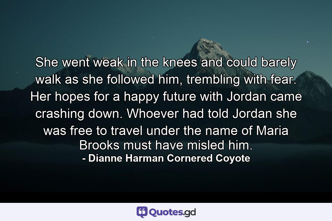 She went weak in the knees and could barely walk as she followed him, trembling with fear. Her hopes for a happy future with Jordan came crashing down. Whoever had told Jordan she was free to travel under the name of Maria Brooks must have misled him. - Quote by Dianne Harman Cornered Coyote