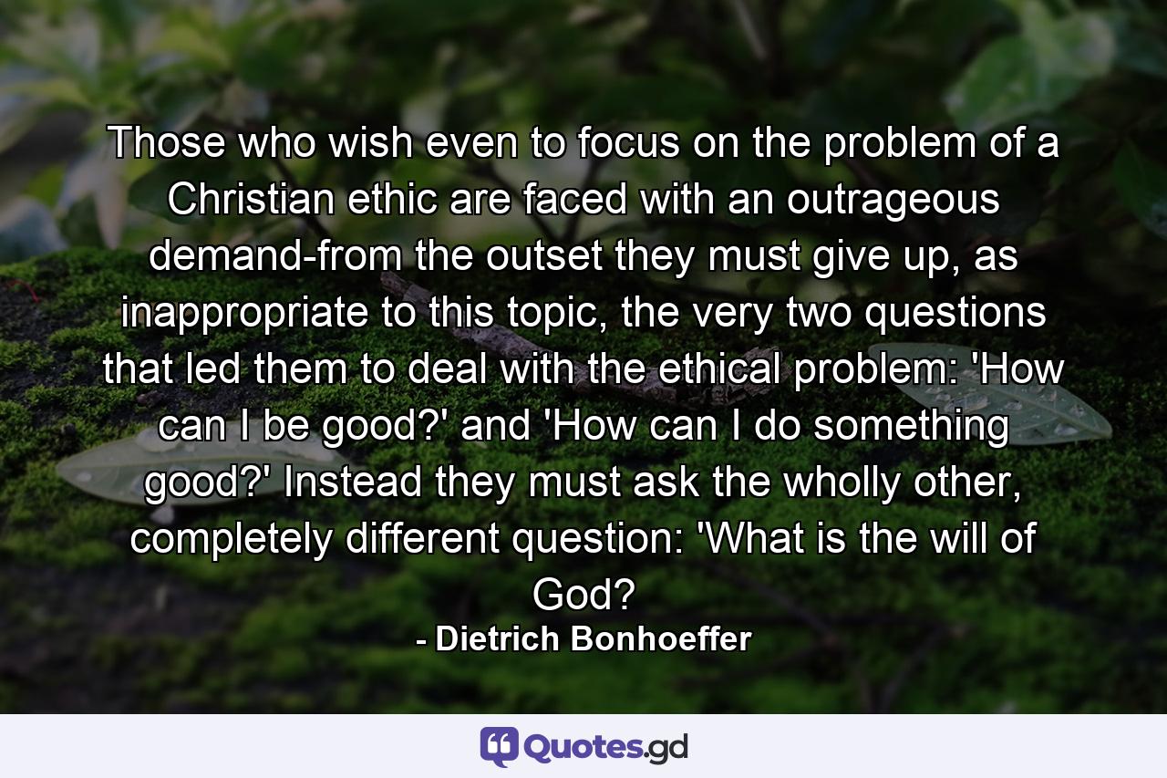 Those who wish even to focus on the problem of a Christian ethic are faced with an outrageous demand-from the outset they must give up, as inappropriate to this topic, the very two questions that led them to deal with the ethical problem: 'How can I be good?' and 'How can I do something good?' Instead they must ask the wholly other, completely different question: 'What is the will of God? - Quote by Dietrich Bonhoeffer