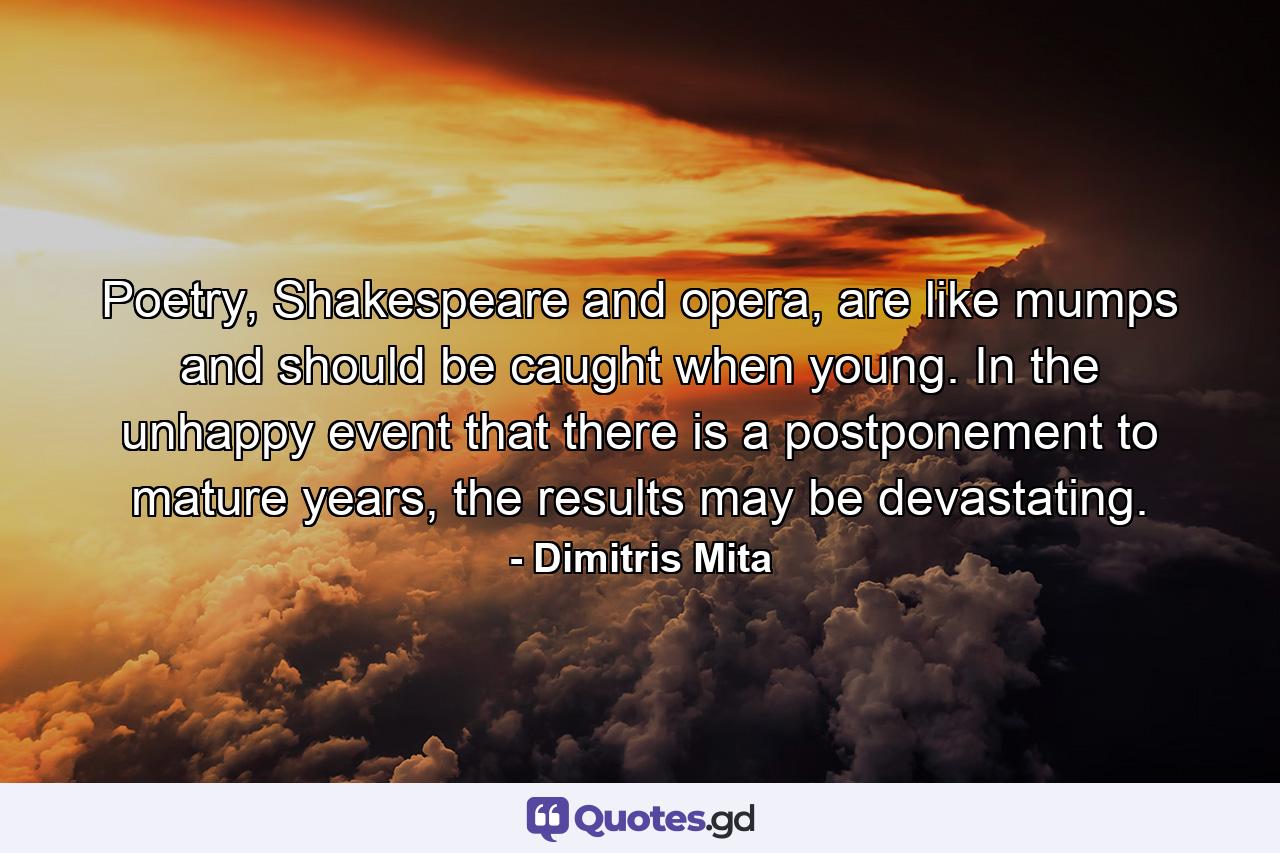 Poetry, Shakespeare and opera, are like mumps and should be caught when young. In the unhappy event that there is a postponement to mature years, the results may be devastating. - Quote by Dimitris Mita