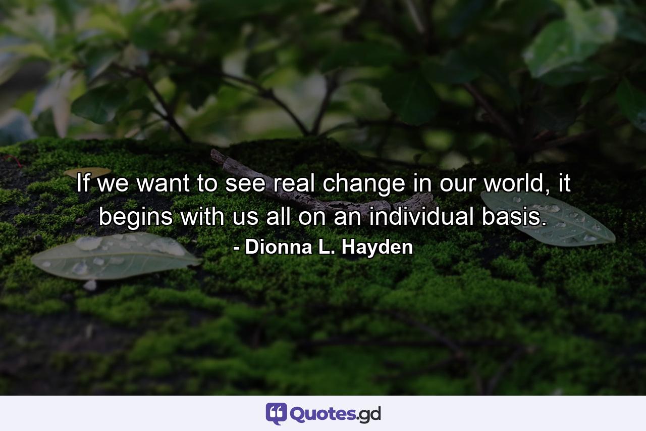 If we want to see real change in our world, it begins with us all on an individual basis. - Quote by Dionna L. Hayden