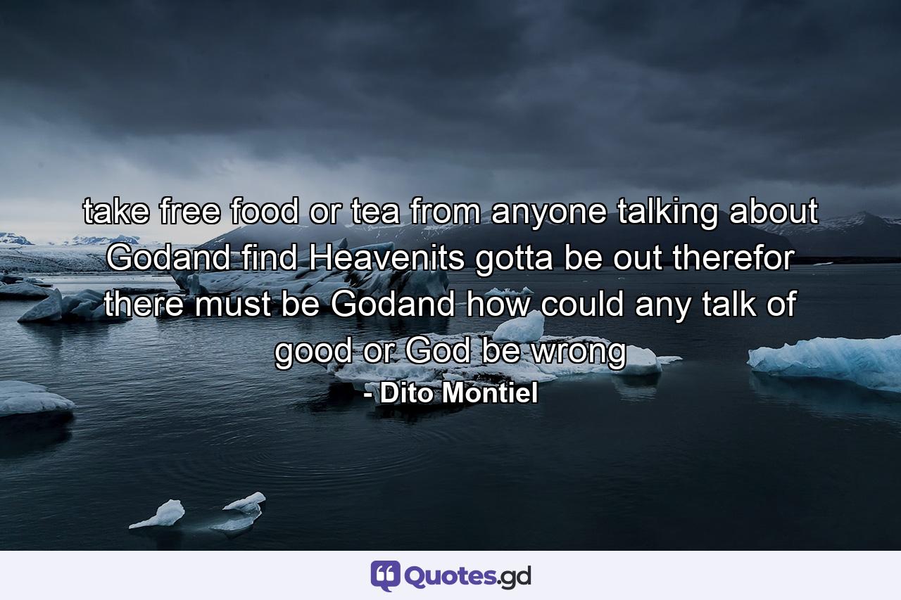 take free food or tea from anyone talking about Godand find Heavenits gotta be out therefor there must be Godand how could any talk of good or God be wrong - Quote by Dito Montiel