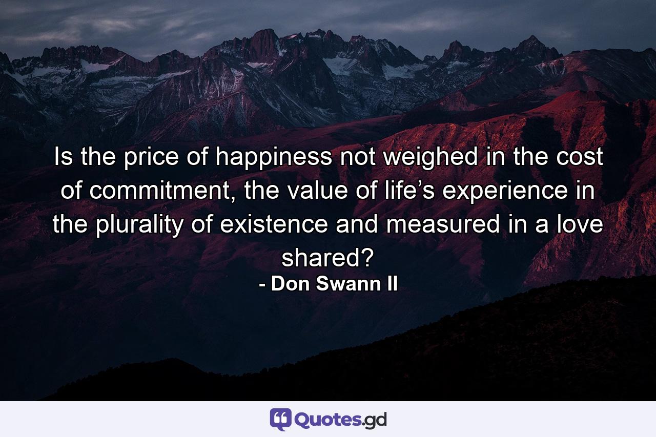 Is the price of happiness not weighed in the cost of commitment, the value of life’s experience in the plurality of existence and measured in a love shared? - Quote by Don Swann II