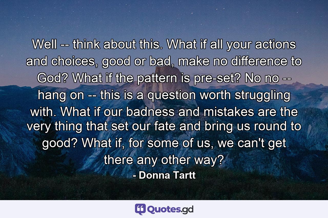 Well -- think about this. What if all your actions and choices, good or bad, make no difference to God? What if the pattern is pre-set? No no -- hang on -- this is a question worth struggling with. What if our badness and mistakes are the very thing that set our fate and bring us round to good? What if, for some of us, we can't get there any other way? - Quote by Donna Tartt