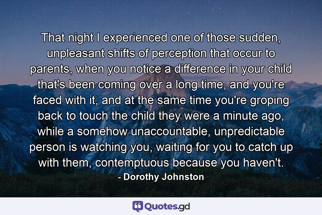 That night I experienced one of those sudden, unpleasant shifts of perception that occur to parents, when you notice a difference in your child that's been coming over a long time, and you're faced with it, and at the same time you're groping back to touch the child they were a minute ago, while a somehow unaccountable, unpredictable person is watching you, waiting for you to catch up with them, contemptuous because you haven't. - Quote by Dorothy Johnston