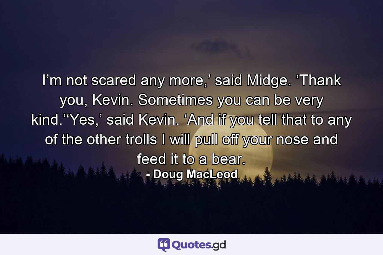 I’m not scared any more,’ said Midge. ‘Thank you, Kevin. Sometimes you can be very kind.’‘Yes,’ said Kevin. ‘And if you tell that to any of the other trolls I will pull off your nose and feed it to a bear. - Quote by Doug MacLeod