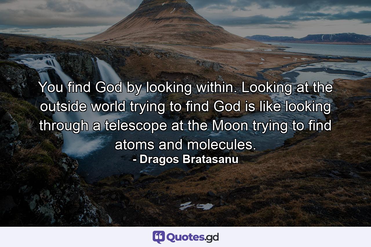 You find God by looking within. Looking at the outside world trying to find God is like looking through a telescope at the Moon trying to find atoms and molecules. - Quote by Dragos Bratasanu