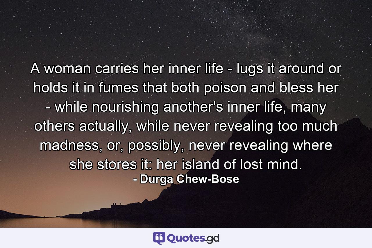 A woman carries her inner life - lugs it around or holds it in fumes that both poison and bless her - while nourishing another's inner life, many others actually, while never revealing too much madness, or, possibly, never revealing where she stores it: her island of lost mind. - Quote by Durga Chew-Bose