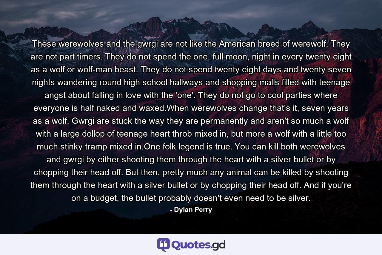 These werewolves and the gwrgi are not like the American breed of werewolf. They are not part timers. They do not spend the one, full moon, night in every twenty eight as a wolf or wolf-man beast. They do not spend twenty eight days and twenty seven nights wandering round high school hallways and shopping malls filled with teenage angst about falling in love with the 'one'. They do not go to cool parties where everyone is half naked and waxed.When werewolves change that's it, seven years as a wolf. Gwrgi are stuck the way they are permanently and aren't so much a wolf with a large dollop of teenage heart throb mixed in, but more a wolf with a little too much stinky tramp mixed in.One folk legend is true. You can kill both werewolves and gwrgi by either shooting them through the heart with a silver bullet or by chopping their head off. But then, pretty much any animal can be killed by shooting them through the heart with a silver bullet or by chopping their head off. And if you're on a budget, the bullet probably doesn't even need to be silver. - Quote by Dylan Perry