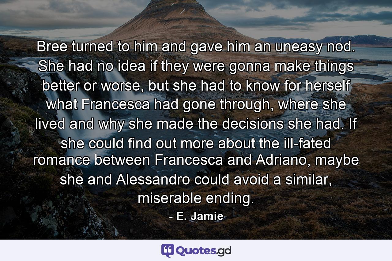 Bree turned to him and gave him an uneasy nod. She had no idea if they were gonna make things better or worse, but she had to know for herself what Francesca had gone through, where she lived and why she made the decisions she had. If she could find out more about the ill-fated romance between Francesca and Adriano, maybe she and Alessandro could avoid a similar, miserable ending. - Quote by E. Jamie