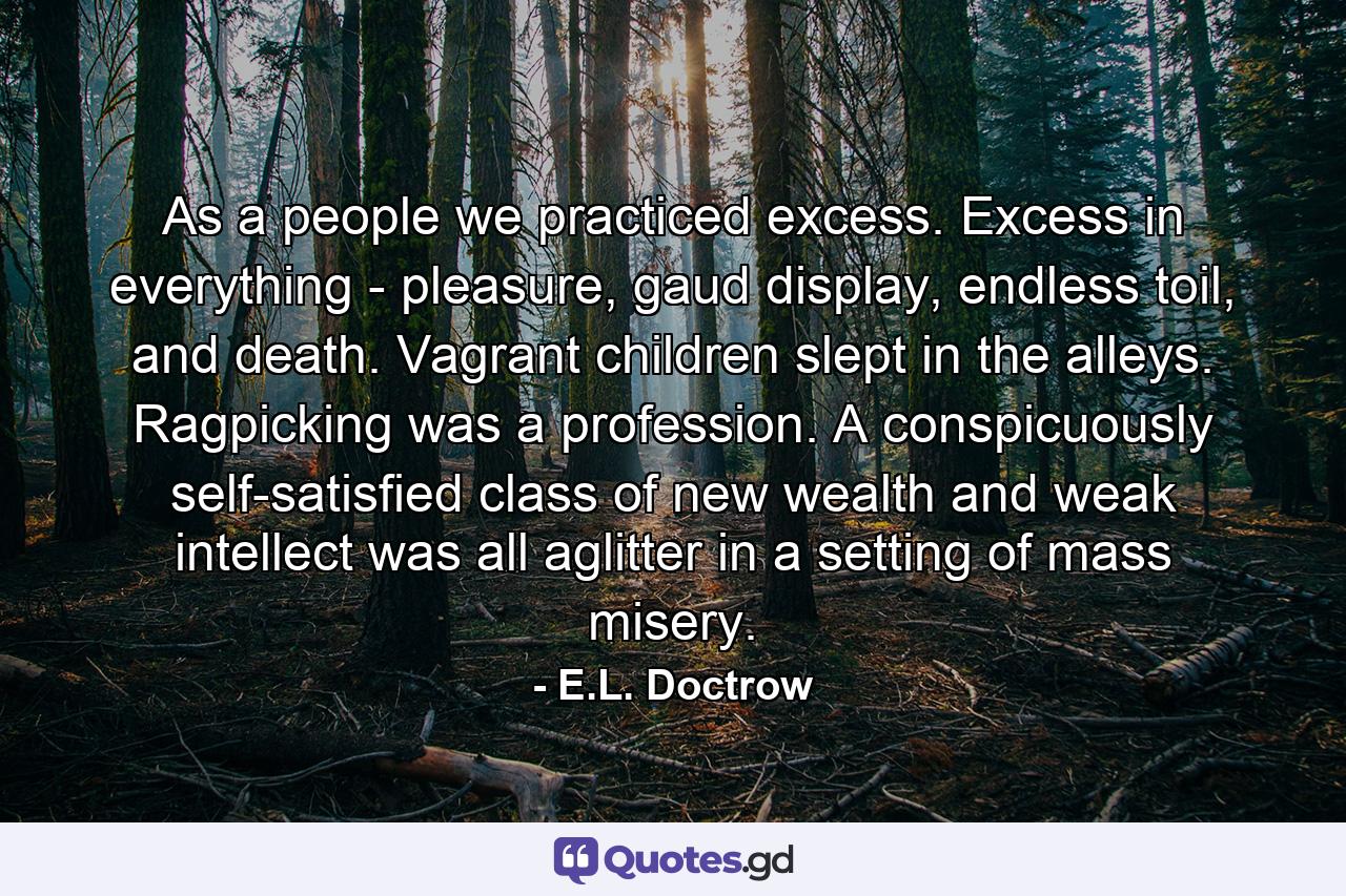 As a people we practiced excess. Excess in everything - pleasure, gaud display, endless toil, and death. Vagrant children slept in the alleys. Ragpicking was a profession. A conspicuously self-satisfied class of new wealth and weak intellect was all aglitter in a setting of mass misery. - Quote by E.L. Doctrow