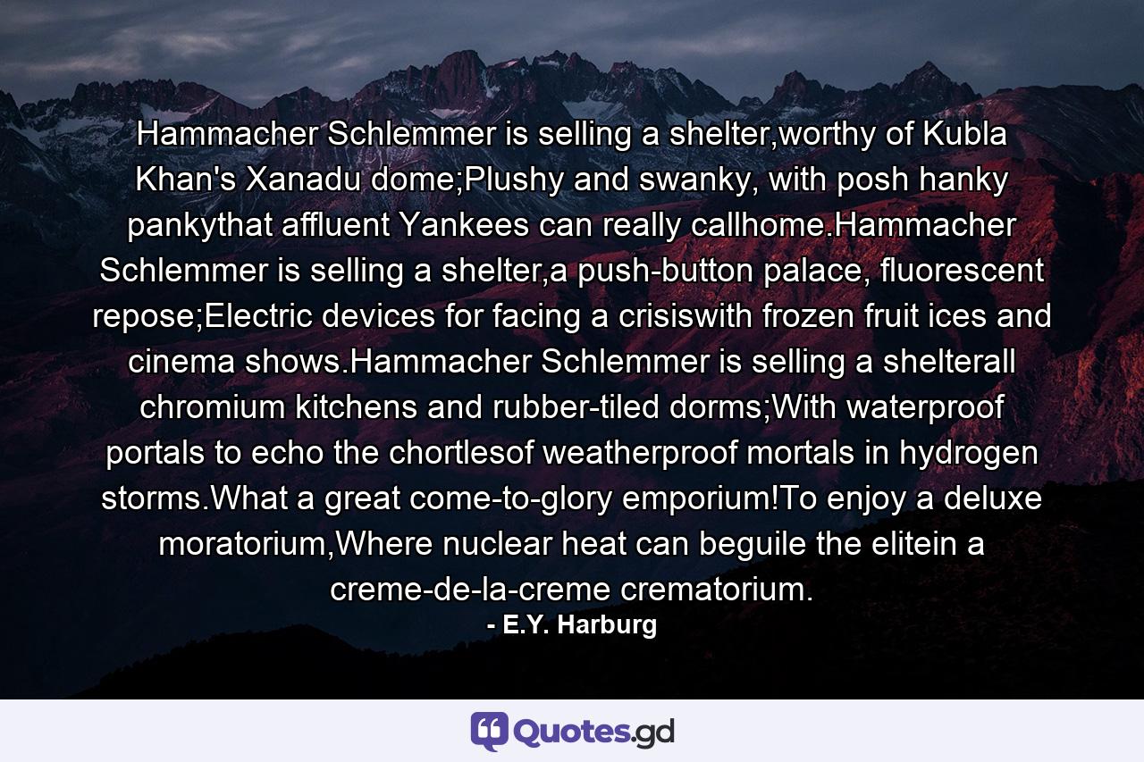 Hammacher Schlemmer is selling a shelter,worthy of Kubla Khan's Xanadu dome;Plushy and swanky, with posh hanky pankythat affluent Yankees can really callhome.Hammacher Schlemmer is selling a shelter,a push-button palace, fluorescent repose;Electric devices for facing a crisiswith frozen fruit ices and cinema shows.Hammacher Schlemmer is selling a shelterall chromium kitchens and rubber-tiled dorms;With waterproof portals to echo the chortlesof weatherproof mortals in hydrogen storms.What a great come-to-glory emporium!To enjoy a deluxe moratorium,Where nuclear heat can beguile the elitein a creme-de-la-creme crematorium. - Quote by E.Y. Harburg