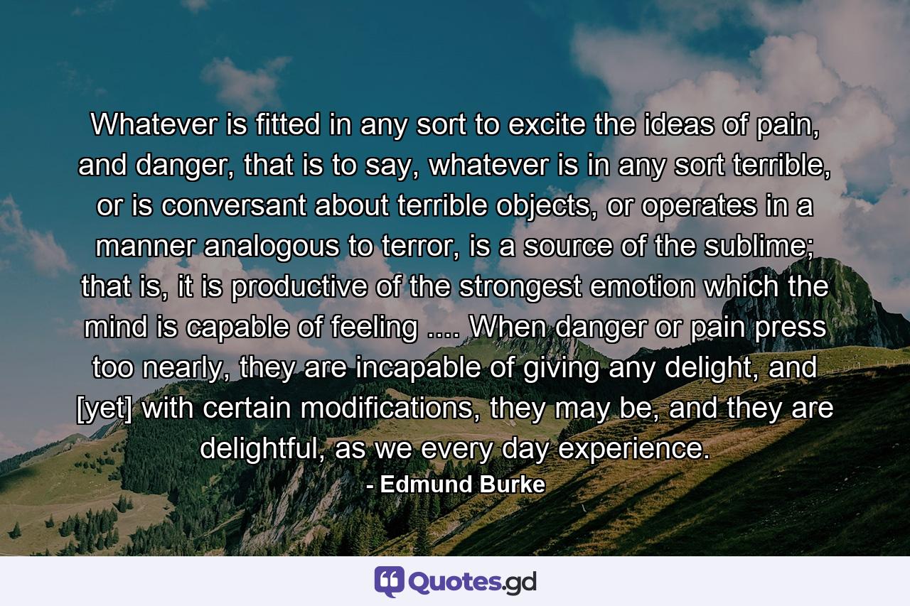 Whatever is fitted in any sort to excite the ideas of pain, and danger, that is to say, whatever is in any sort terrible, or is conversant about terrible objects, or operates in a manner analogous to terror, is a source of the sublime; that is, it is productive of the strongest emotion which the mind is capable of feeling .... When danger or pain press too nearly, they are incapable of giving any delight, and [yet] with certain modifications, they may be, and they are delightful, as we every day experience. - Quote by Edmund Burke