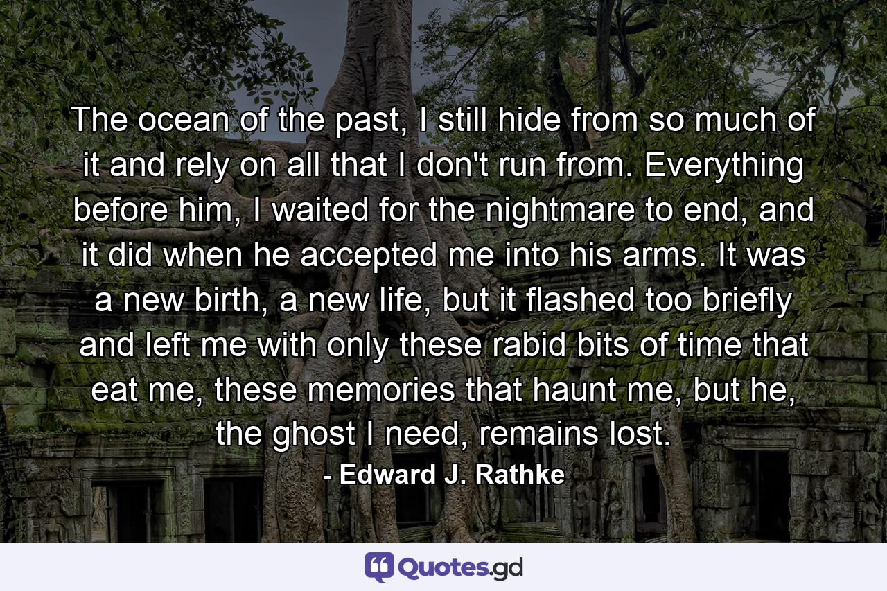 The ocean of the past, I still hide from so much of it and rely on all that I don't run from. Everything before him, I waited for the nightmare to end, and it did when he accepted me into his arms. It was a new birth, a new life, but it flashed too briefly and left me with only these rabid bits of time that eat me, these memories that haunt me, but he, the ghost I need, remains lost. - Quote by Edward J. Rathke