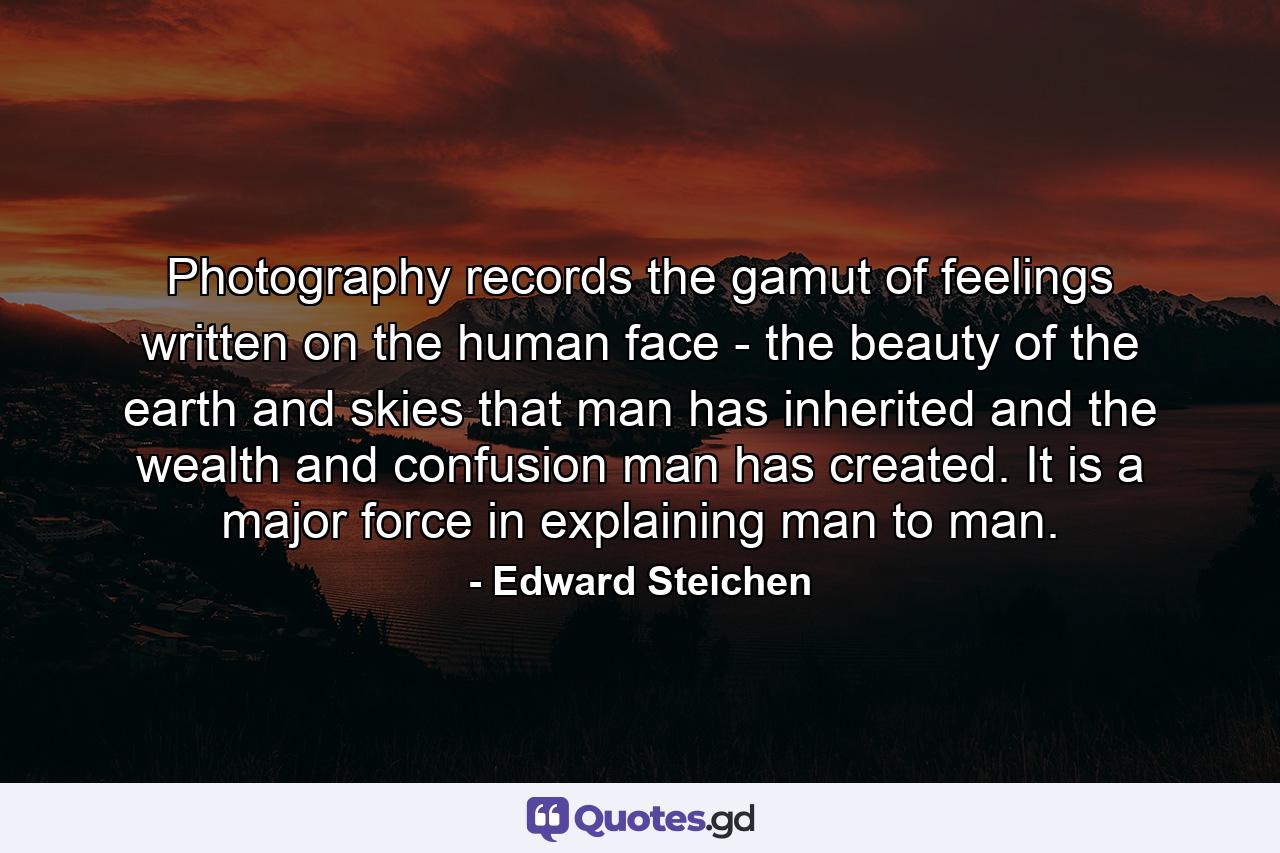 Photography records the gamut of feelings written on the human face - the beauty of the earth and skies that man has inherited  and the wealth and confusion man has created. It is a major force in explaining man to man. - Quote by Edward Steichen