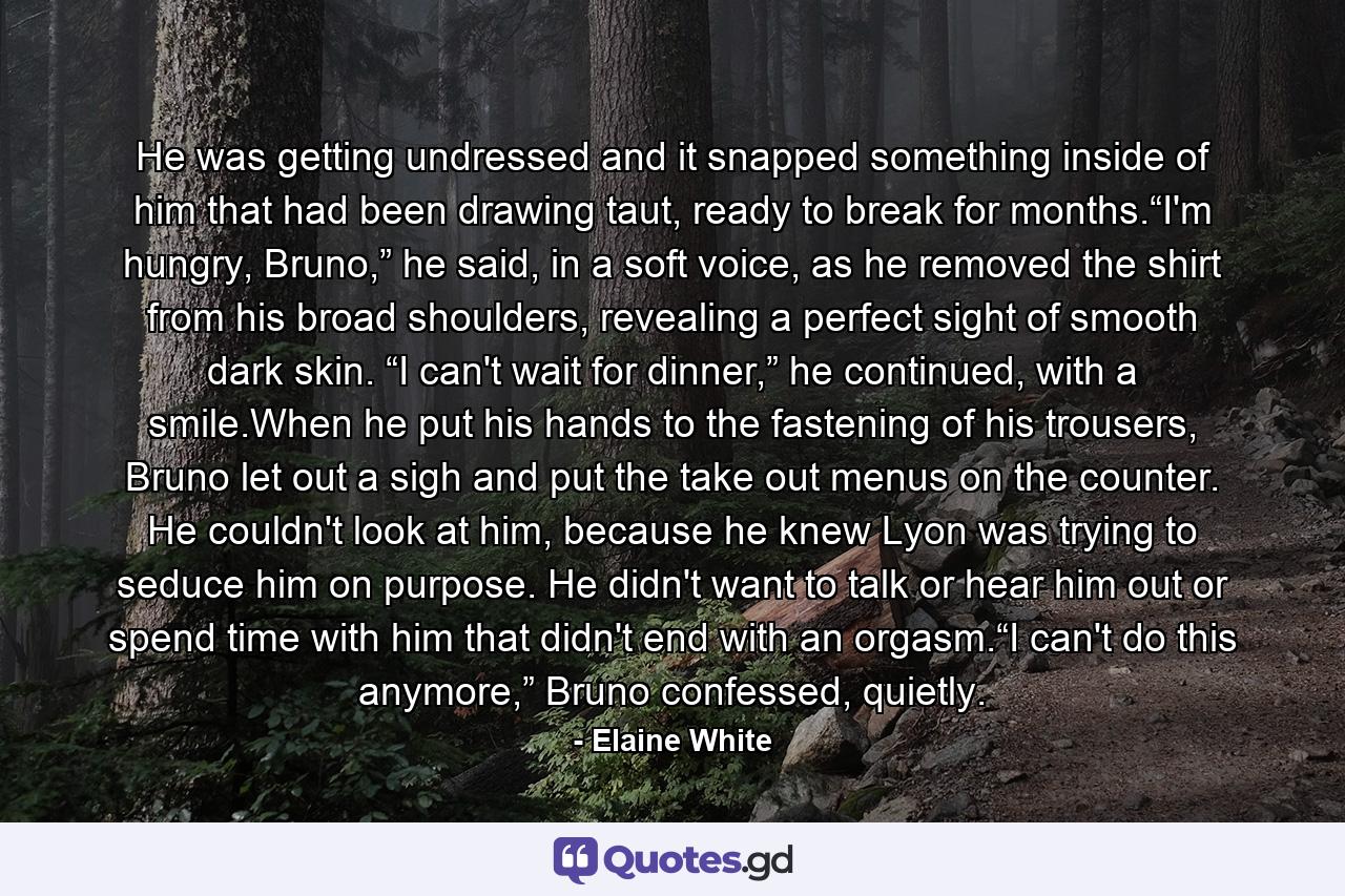 He was getting undressed and it snapped something inside of him that had been drawing taut, ready to break for months.“I'm hungry, Bruno,” he said, in a soft voice, as he removed the shirt from his broad shoulders, revealing a perfect sight of smooth dark skin. “I can't wait for dinner,” he continued, with a smile.When he put his hands to the fastening of his trousers, Bruno let out a sigh and put the take out menus on the counter. He couldn't look at him, because he knew Lyon was trying to seduce him on purpose. He didn't want to talk or hear him out or spend time with him that didn't end with an orgasm.“I can't do this anymore,” Bruno confessed, quietly. - Quote by Elaine White