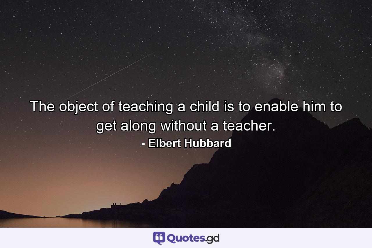 The object of teaching a child is to enable him to get along without a teacher. - Quote by Elbert Hubbard