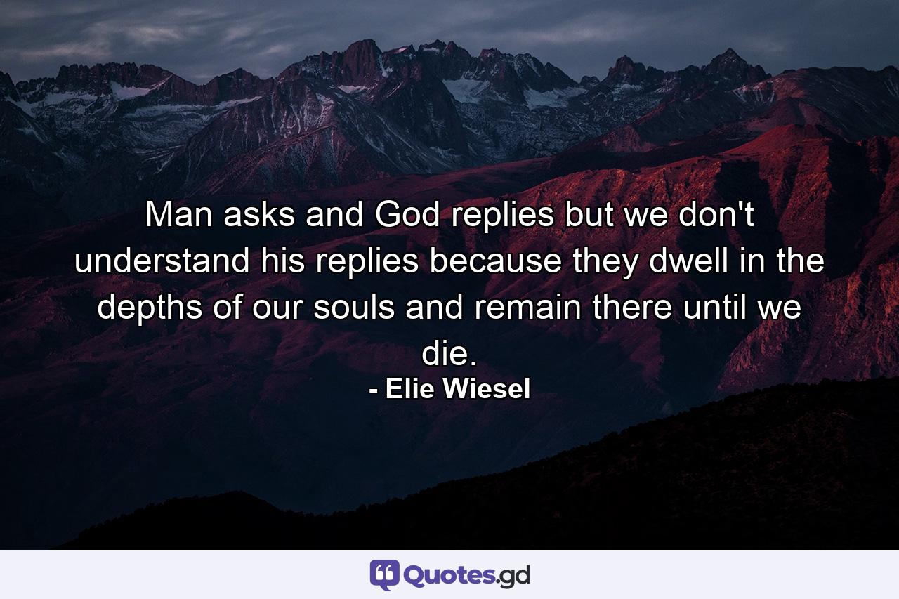 Man asks and God replies but we don't understand his replies because they dwell in the depths of our souls and remain there until we die. - Quote by Elie Wiesel