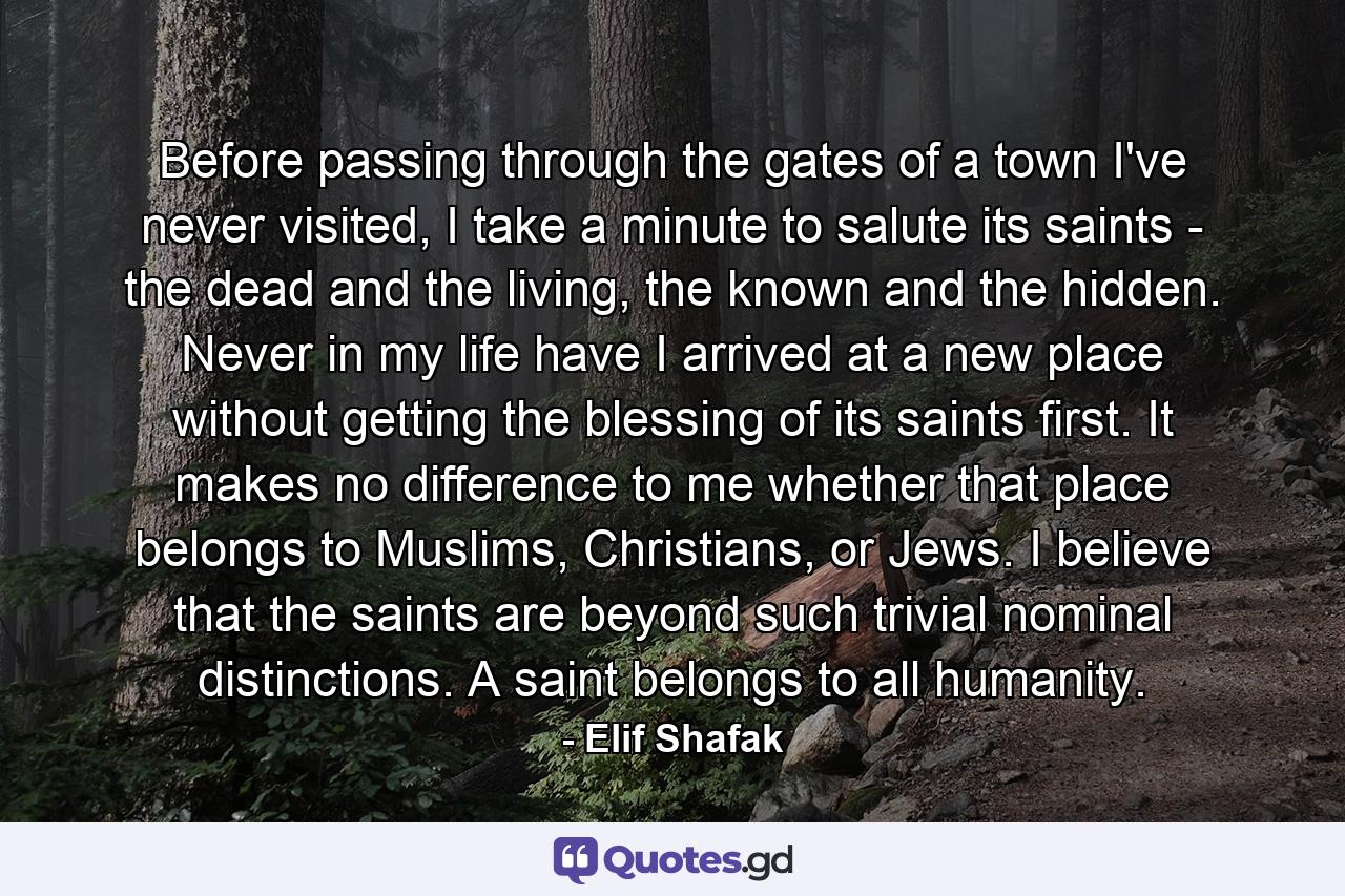 Before passing through the gates of a town I've never visited, I take a minute to salute its saints - the dead and the living, the known and the hidden. Never in my life have I arrived at a new place without getting the blessing of its saints first. It makes no difference to me whether that place belongs to Muslims, Christians, or Jews. I believe that the saints are beyond such trivial nominal distinctions. A saint belongs to all humanity. - Quote by Elif Shafak