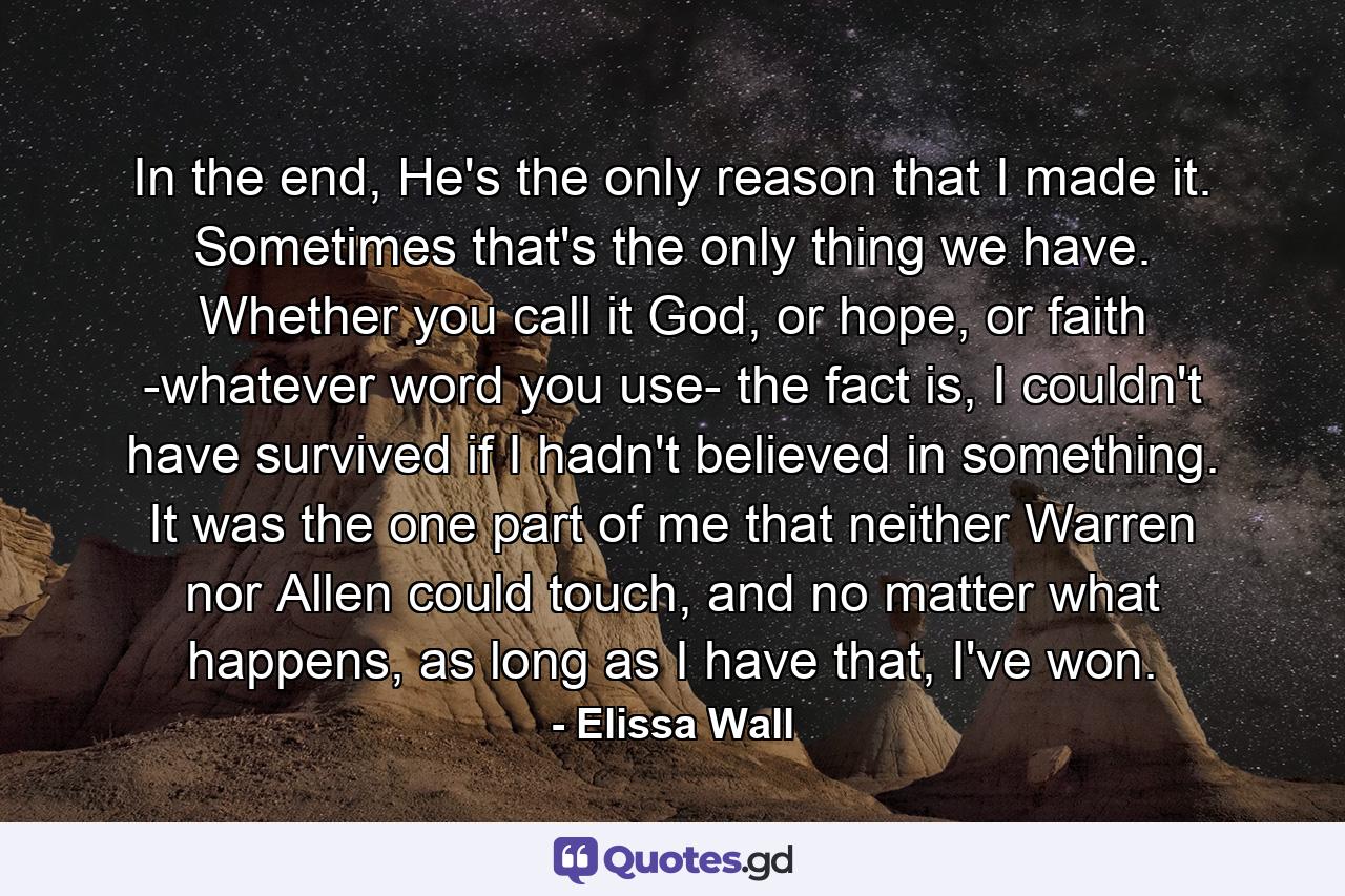 In the end, He's the only reason that I made it. Sometimes that's the only thing we have. Whether you call it God, or hope, or faith -whatever word you use- the fact is, I couldn't have survived if I hadn't believed in something. It was the one part of me that neither Warren nor Allen could touch, and no matter what happens, as long as I have that, I've won. - Quote by Elissa Wall