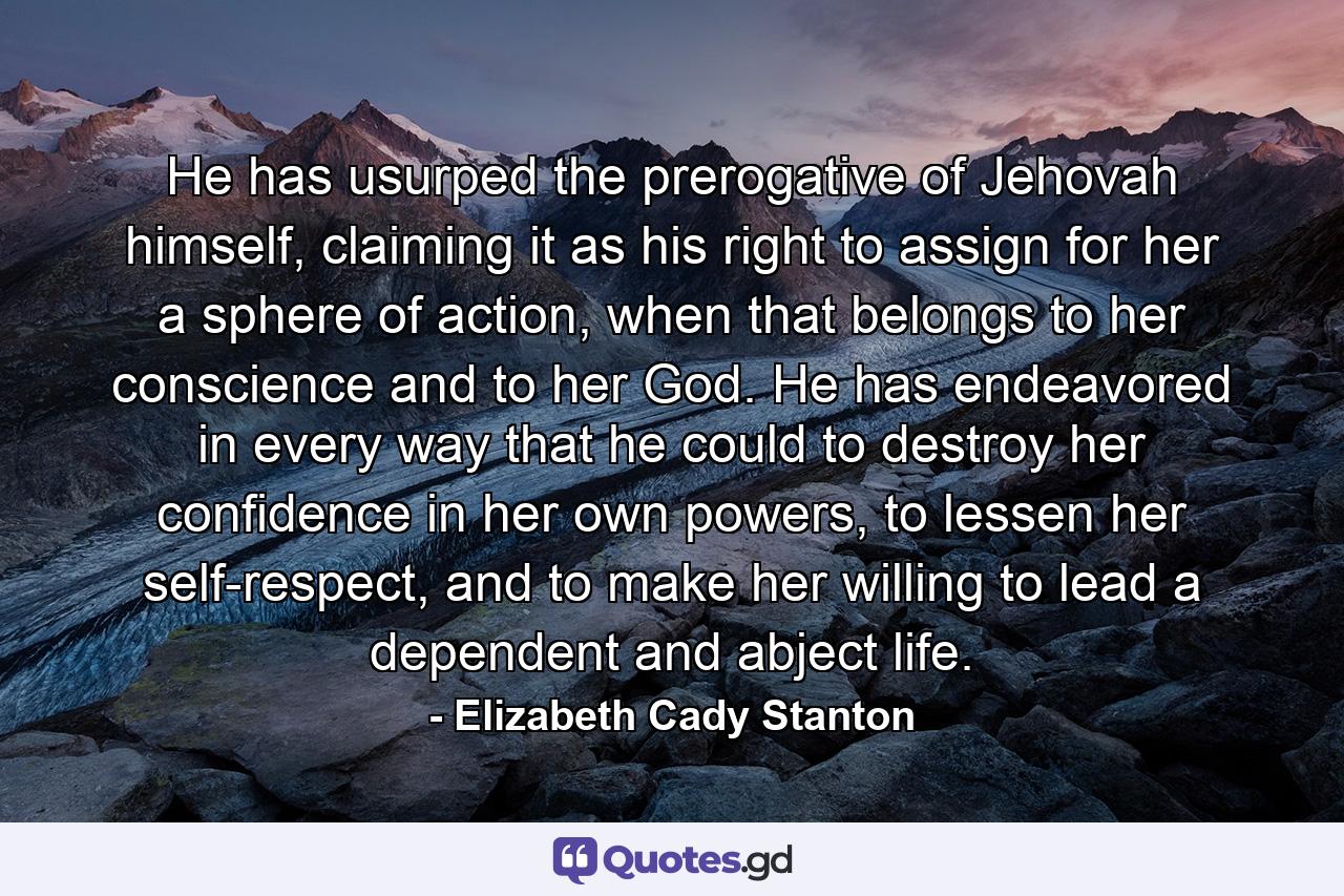 He has usurped the prerogative of Jehovah himself, claiming it as his right to assign for her a sphere of action, when that belongs to her conscience and to her God. He has endeavored in every way that he could to destroy her confidence in her own powers, to lessen her self-respect, and to make her willing to lead a dependent and abject life. - Quote by Elizabeth Cady Stanton