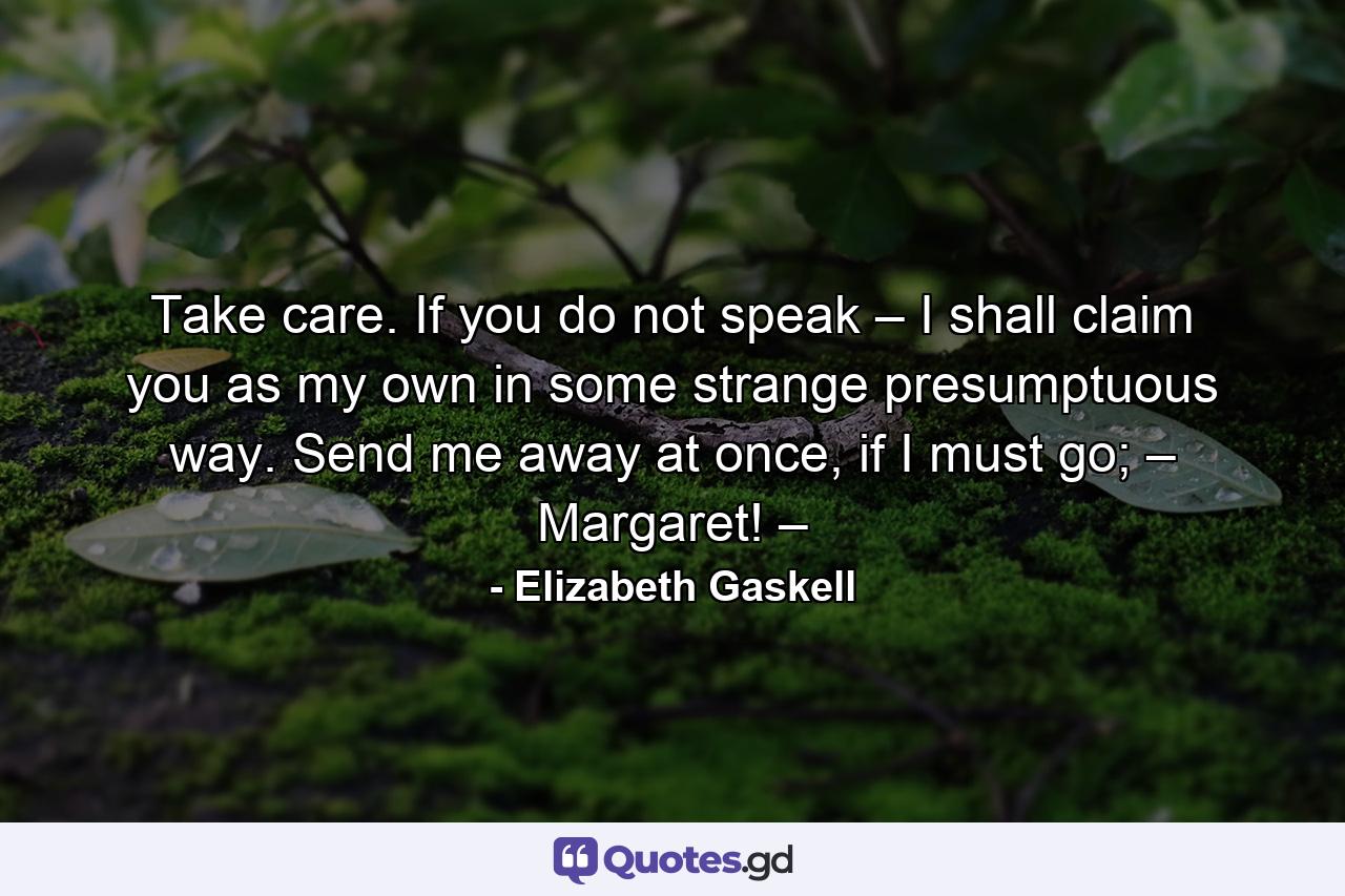 Take care. If you do not speak – I shall claim you as my own in some strange presumptuous way. Send me away at once, if I must go; – Margaret! – - Quote by Elizabeth Gaskell