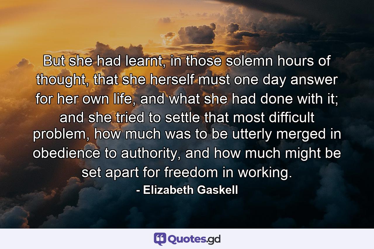 But she had learnt, in those solemn hours of thought, that she herself must one day answer for her own life, and what she had done with it; and she tried to settle that most difficult problem, how much was to be utterly merged in obedience to authority, and how much might be set apart for freedom in working. - Quote by Elizabeth Gaskell