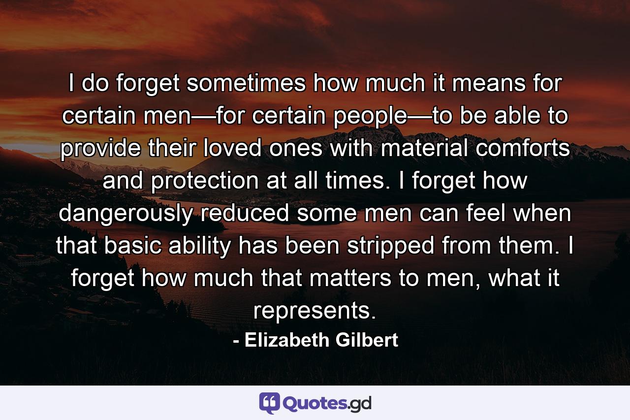 I do forget sometimes how much it means for certain men—for certain people—to be able to provide their loved ones with material comforts and protection at all times. I forget how dangerously reduced some men can feel when that basic ability has been stripped from them. I forget how much that matters to men, what it represents. - Quote by Elizabeth Gilbert