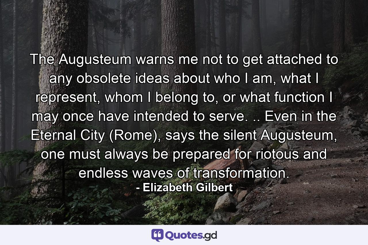 The Augusteum warns me not to get attached to any obsolete ideas about who I am, what I represent, whom I belong to, or what function I may once have intended to serve. .. Even in the Eternal City (Rome), says the silent Augusteum, one must always be prepared for riotous and endless waves of transformation. - Quote by Elizabeth Gilbert