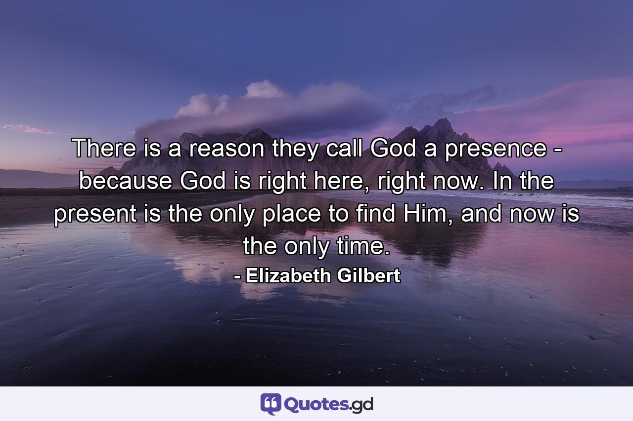 There is a reason they call God a presence - because God is right here, right now. In the present is the only place to find Him, and now is the only time. - Quote by Elizabeth Gilbert