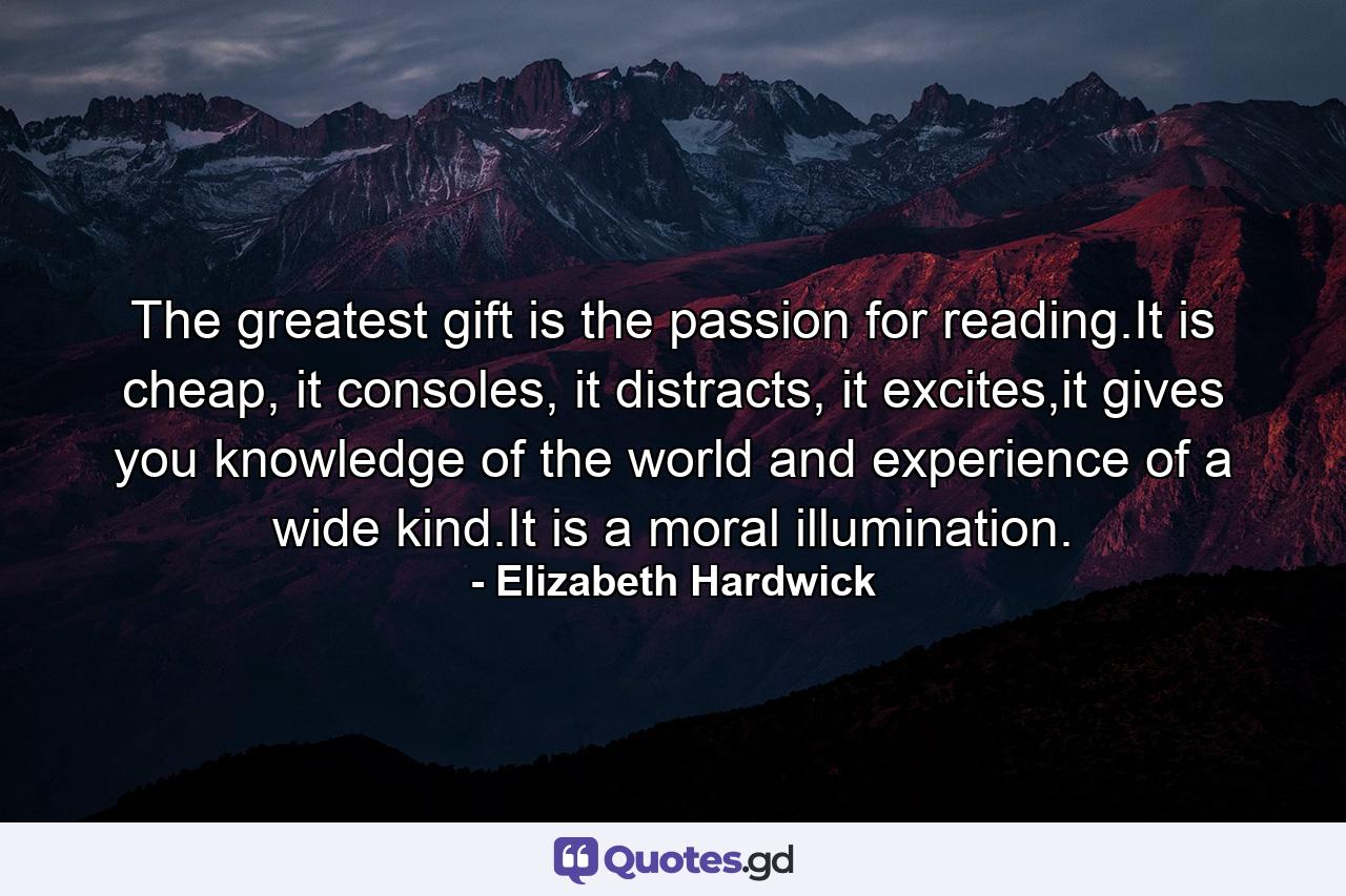 The greatest gift is the passion for reading.It is cheap, it consoles, it distracts, it excites,it gives you knowledge of the world and experience of a wide kind.It is a moral illumination. - Quote by Elizabeth Hardwick