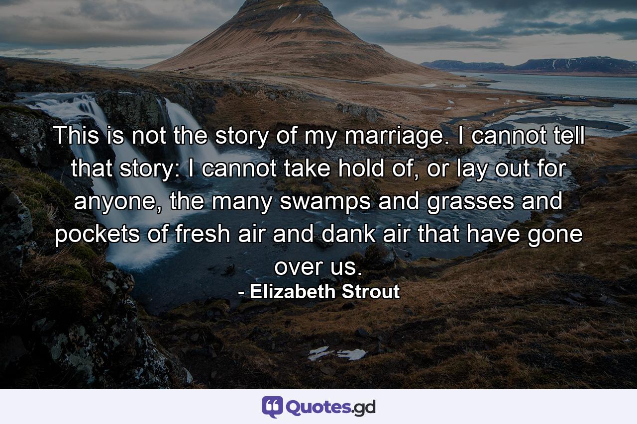 This is not the story of my marriage. I cannot tell that story: I cannot take hold of, or lay out for anyone, the many swamps and grasses and pockets of fresh air and dank air that have gone over us. - Quote by Elizabeth Strout