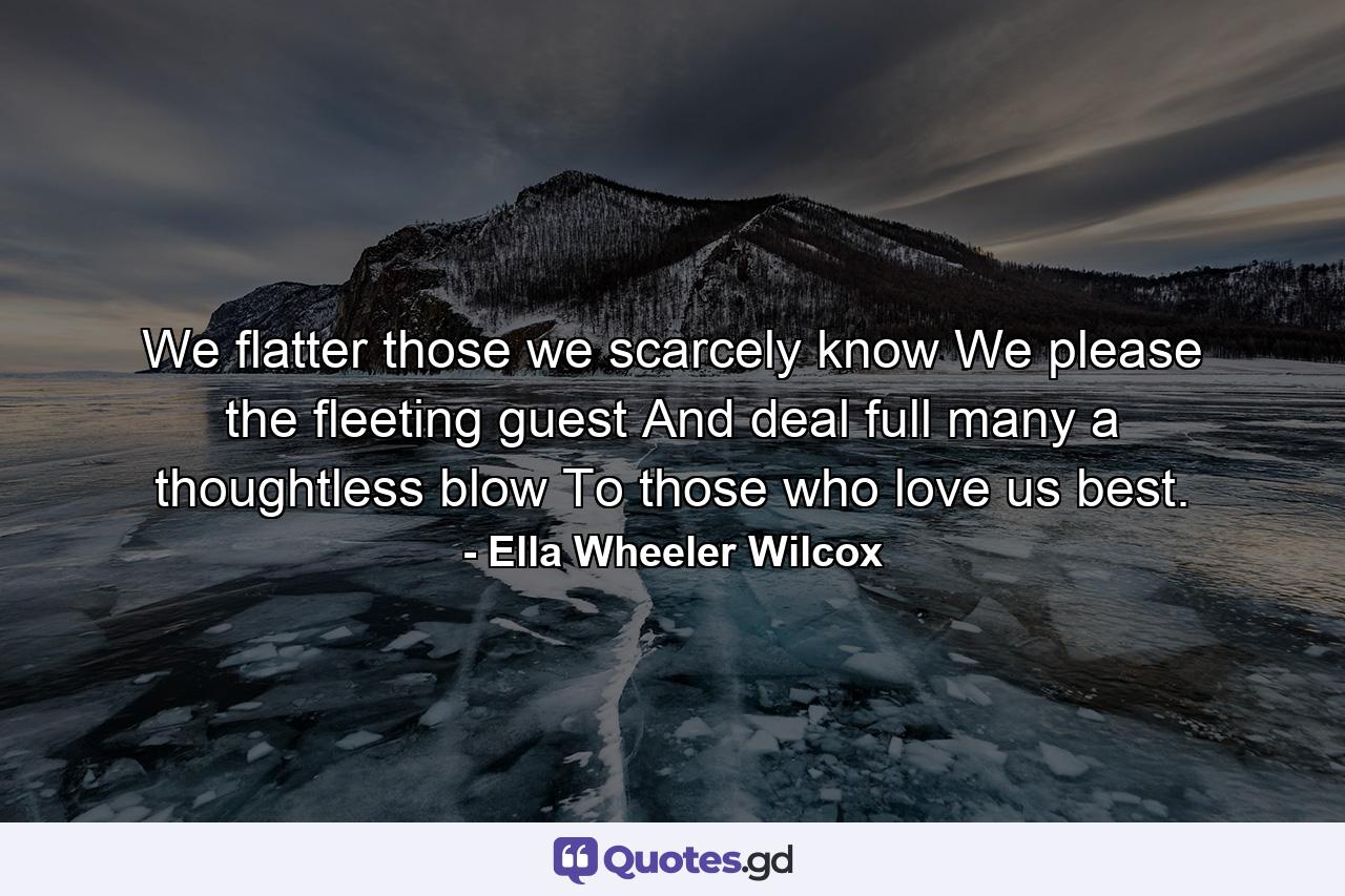 We flatter those we scarcely know  We please the fleeting guest  And deal full many a thoughtless blow To those who love us best. - Quote by Ella Wheeler Wilcox