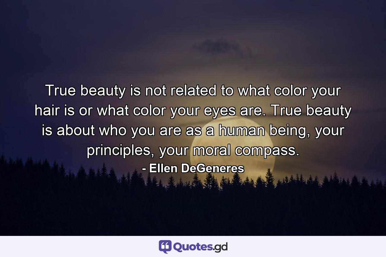 True beauty is not related to what color your hair is or what color your eyes are. True beauty is about who you are as a human being, your principles, your moral compass. - Quote by Ellen DeGeneres