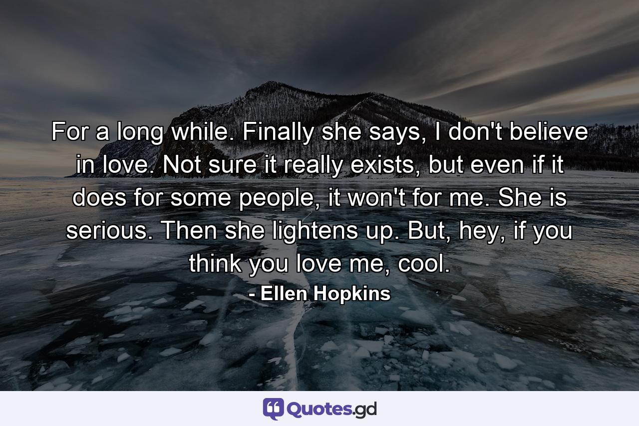 For a long while. Finally she says, I don't believe in love. Not sure it really exists, but even if it does for some people, it won't for me. She is serious. Then she lightens up. But, hey, if you think you love me, cool. - Quote by Ellen Hopkins