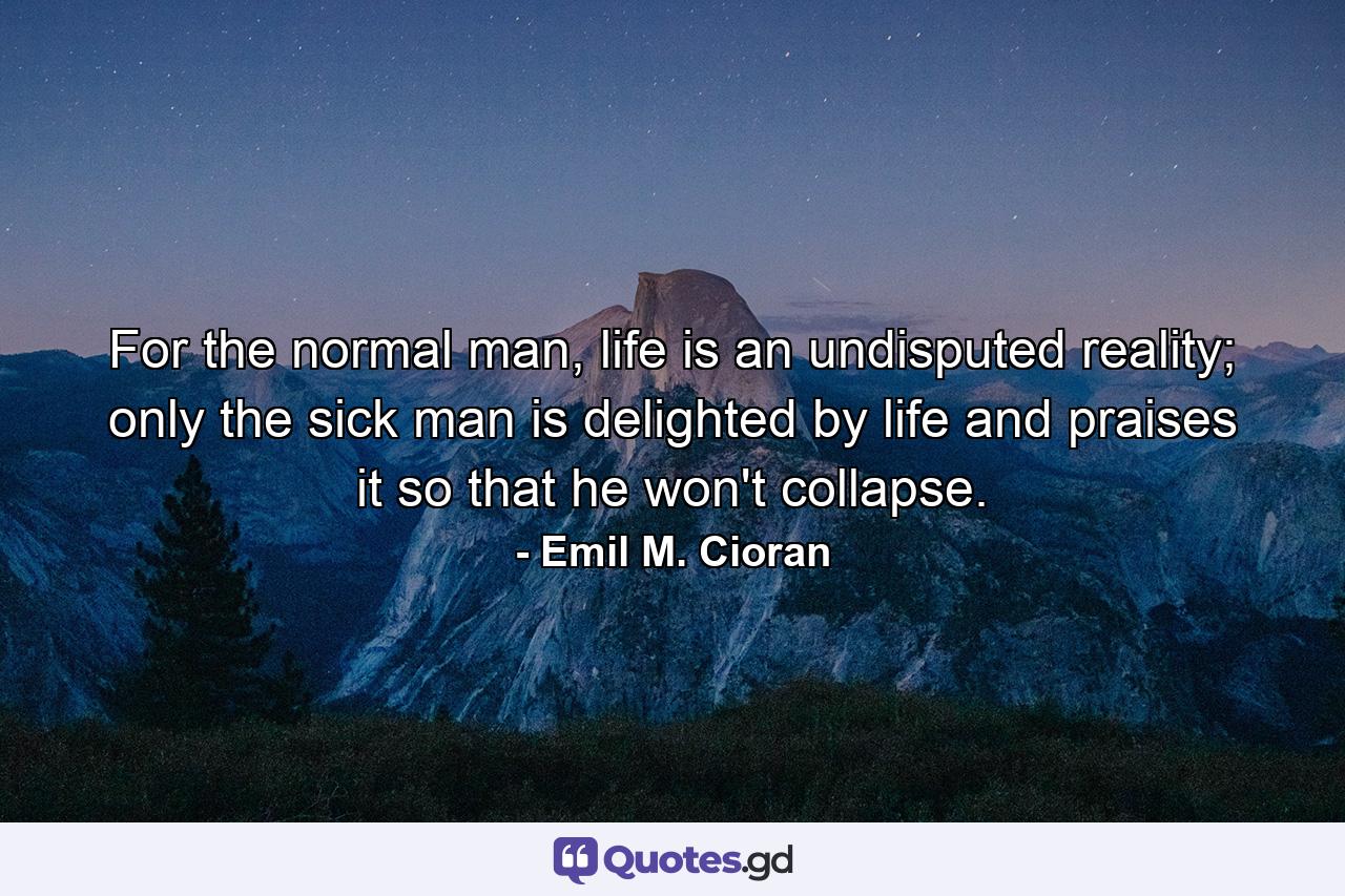 For the normal man, life is an undisputed reality; only the sick man is delighted by life and praises it so that he won't collapse. - Quote by Emil M. Cioran