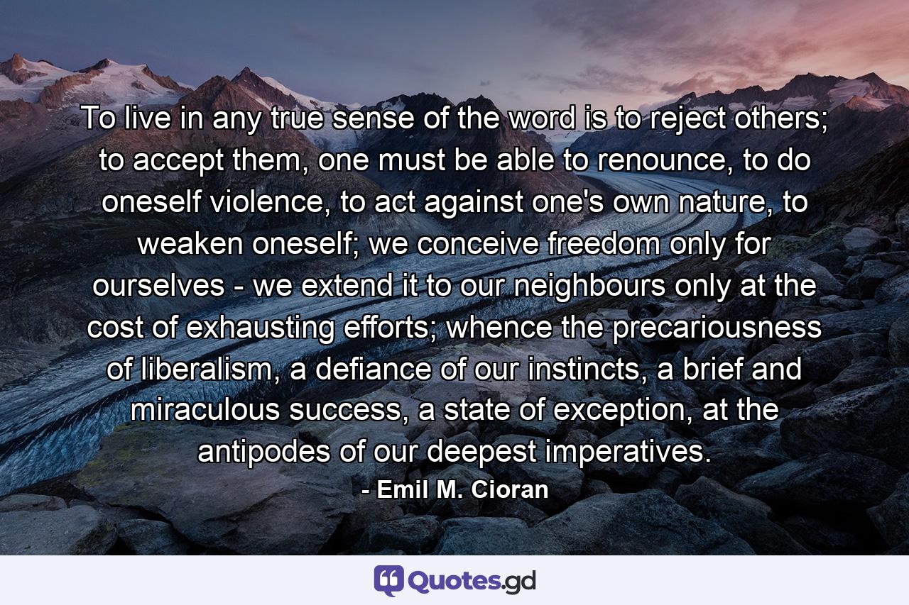 To live in any true sense of the word is to reject others; to accept them, one must be able to renounce, to do oneself violence, to act against one's own nature, to weaken oneself; we conceive freedom only for ourselves - we extend it to our neighbours only at the cost of exhausting efforts; whence the precariousness of liberalism, a defiance of our instincts, a brief and miraculous success, a state of exception, at the antipodes of our deepest imperatives. - Quote by Emil M. Cioran