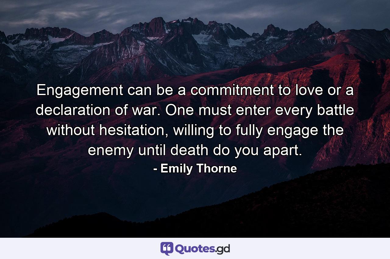 Engagement can be a commitment to love or a declaration of war. One must enter every battle without hesitation, willing to fully engage the enemy until death do you apart. - Quote by Emily Thorne