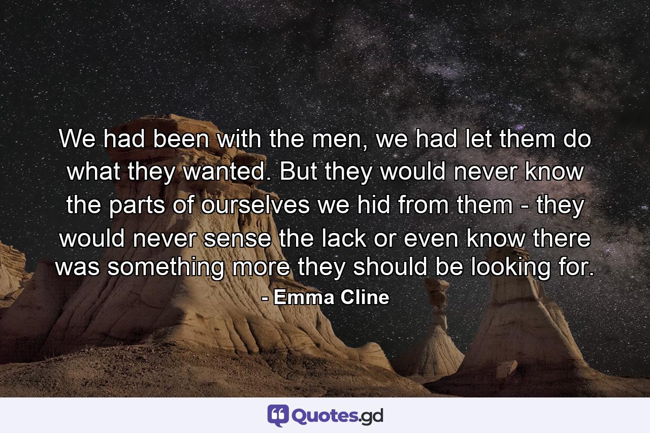 We had been with the men, we had let them do what they wanted. But they would never know the parts of ourselves we hid from them - they would never sense the lack or even know there was something more they should be looking for. - Quote by Emma Cline