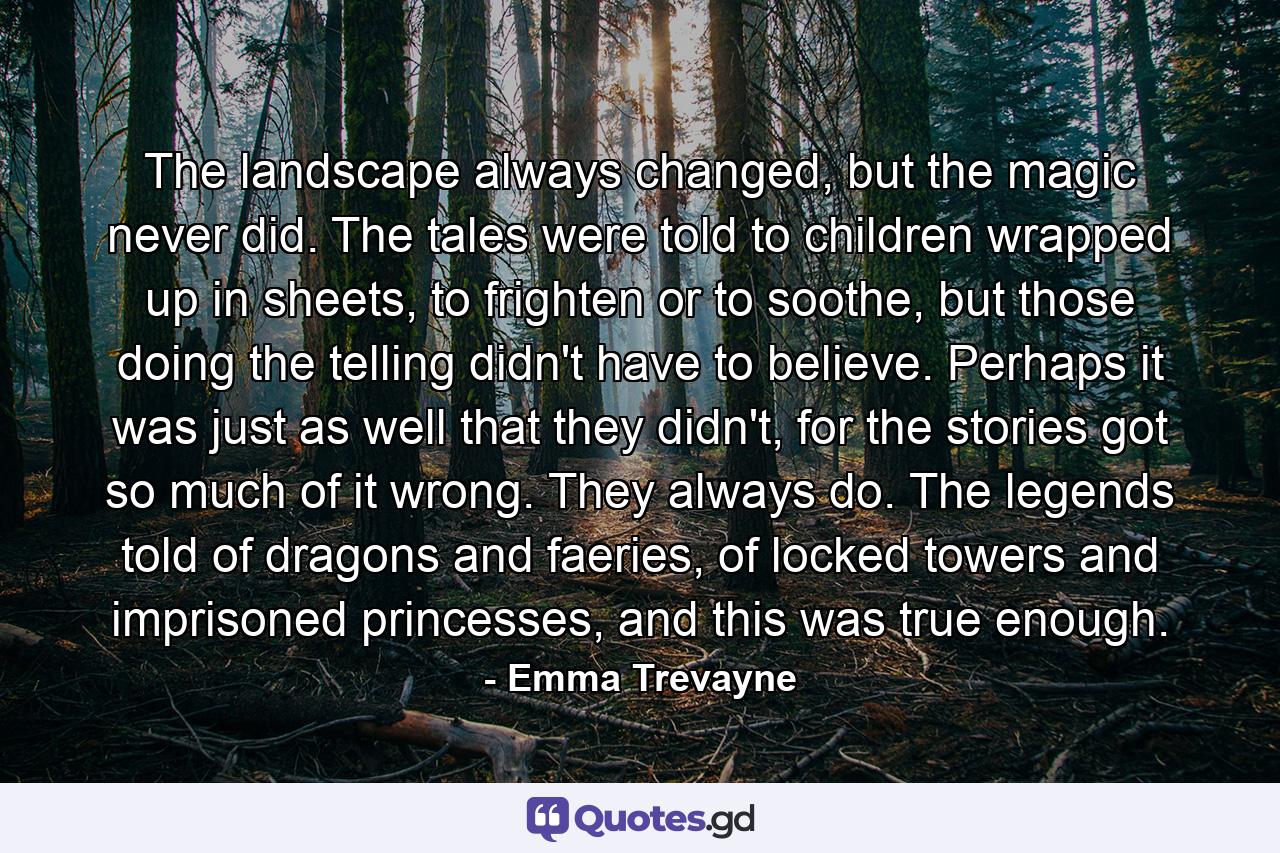 The landscape always changed, but the magic never did. The tales were told to children wrapped up in sheets, to frighten or to soothe, but those doing the telling didn't have to believe. Perhaps it was just as well that they didn't, for the stories got so much of it wrong. They always do. The legends told of dragons and faeries, of locked towers and imprisoned princesses, and this was true enough. - Quote by Emma Trevayne